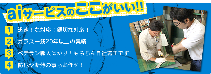 aiサービスのここがいい!! 1.迅速!な対応!親切な対応! 2.ガラス一筋20年以上の実績 3.ベテラン職人ばかり!もちろん自社施工です 4.防犯や断熱の事もお任せ!